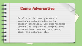 Coma Adversativa
Es el tipo de coma que separa
oraciones subordinadas de la
oración principal. Las subordinadas
tienen las siguientes conjunciones
adversativas: aunque, mas, pero,
sino, sin embargo, etc.
 