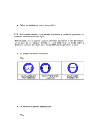 •   Defina las señales que no son de prohibición.



RTA: Son aquellas conocidas como señales mandatorias y señales de precaución. Su
confección debe realizarse como sigue:

- El fondo debe ser en el color de seguridad, el símbolo debe ser en el color de contraste.
-En el caso de un triángulo amarillo, la señal debe llevar un borde negro y
- El color de seguridad debe cubrir por lo menos el 50% de la superficie en la señal.




   •   De ejemplos de señales mandatorias.

       RTA:




        USAR ANTEOJOS               USAR PROTECTOR                  USAR CASCO
         PROTECTORES                    AUDITIVO                    PROTECTOR




   •   De ejemplos de señales de precaución.



       RTA:
 