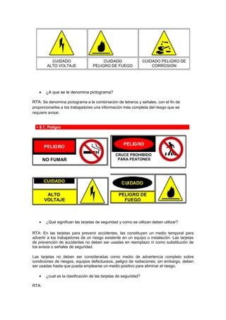 • ¿A que se le denomina pictograma?
RTA: Se denomina pictograma a la combinación de letreros y señales, con el fin de
proporcionarles a los trabajadores una información más completa del riesgo que se
requiere avisar.
8.1. Peligro
NO FUMAR
CRUCE PROHIBIDO
PARA PEATONES
CUIDADO
ALTO
VOLTAJE
PELIGRO DE
FUEGO
• ¿Qué significan las tarjetas de seguridad y como se utilizan deben utilizar?
RTA: En las tarjetas para prevenir accidentes, las constituyen un medio temporal para
advertir a los trabajadores de un riesgo existente en un equipo o instalación. Las tarjetas
de prevención de accidentes no deben ser usadas en reemplazo ni como substitución de
los avisos o señales de seguridad.
Las tarjetas no deben ser consideradas como medio de advertencia completo sobre
condiciones de riesgos, equipos defectuosos, peligro de radiaciones; sin embargo, deben
ser usadas hasta que pueda emplearse un medio positivo para eliminar el riesgo.
• ¿cual es la clasificación de las tarjetas de seguridad?
RTA:
CUIDADO
ALTO VOLTAJE
CUIDADO
PELIGRO DE FUEGO
CUIDADO PELIGRO DE
CORROSION
 