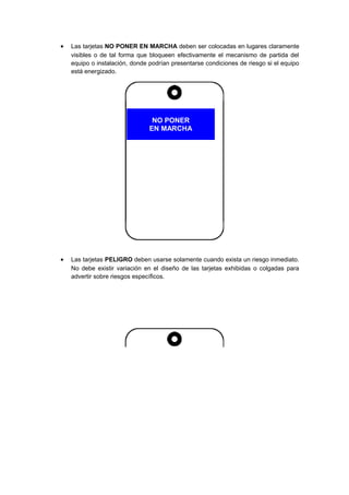 • Las tarjetas NO PONER EN MARCHA deben ser colocadas en lugares claramente
visibles o de tal forma que bloqueen efectivamente el mecanismo de partida del
equipo o instalación, donde podrían presentarse condiciones de riesgo si el equipo
está energizado.
NO PONER
EN MARCHA
• Las tarjetas PELIGRO deben usarse solamente cuando exista un riesgo inmediato.
No debe existir variación en el diseño de las tarjetas exhibidas o colgadas para
advertir sobre riesgos específicos.
 