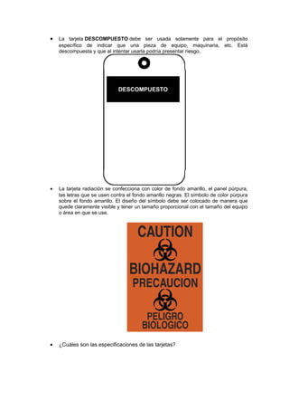 • La tarjeta DESCOMPUESTO debe ser usada solamente para el propósito
específico de indicar que una pieza de equipo, maquinaria, etc. Está
descompuesta y que al intentar usarla podría presentar riesgo.
DESCOMPUESTO
• La tarjeta radiación se confecciona con color de fondo amarillo, el panel púrpura,
las letras que se usen contra el fondo amarillo negras. El símbolo de color púrpura
sobre el fondo amarillo. El diseño del símbolo debe ser colocado de manera que
quede claramente visible y tener un tamaño proporcional con el tamaño del equipo
o área en que se use.
• ¿Cuáles son las especificaciones de las tarjetas?
 