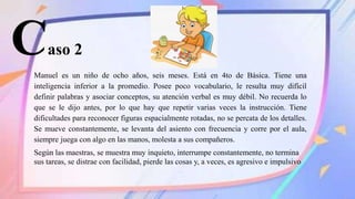 Caso 2
Manuel es un niño de ocho años, seis meses. Está en 4to de Básica. Tiene una
inteligencia inferior a la promedio. Posee poco vocabulario, le resulta muy difícil
definir palabras y asociar conceptos, su atención verbal es muy débil. No recuerda lo
que se le dijo antes, por lo que hay que repetir varias veces la instrucción. Tiene
dificultades para reconocer figuras espacialmente rotadas, no se percata de los detalles.
Se mueve constantemente, se levanta del asiento con frecuencia y corre por el aula,
siempre juega con algo en las manos, molesta a sus compañeros.
Según las maestras, se muestra muy inquieto, interrumpe constantemente, no termina
sus tareas, se distrae con facilidad, pierde las cosas y, a veces, es agresivo e impulsivo
 