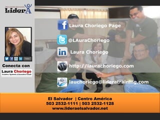 Laura Choriego Page
@LAuraChoriego
Laura Choriego
Conecta con

http://laurachoriego.com
lauchoriego@lideratraining.com

El Salvador | Centro América
503 2532-1111 | 503 2532-1128
www.lideraelsalvador.net

 