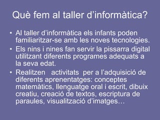 Què fem al taller d’informàtica? Al taller d’informàtica els infants poden familiaritzar-se amb les noves tecnologies. Els nins i nines fan servir la pissarra digital utilitzant diferents programes adequats a la seva edat. Realitzen  activitats  per a l’adquisició de diferents aprenentatges: conceptes matemàtics, llenguatge oral i escrit, dibuix creatiu, creació de textos, escriptura de paraules, visualització d’imatges… 