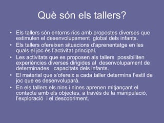 Què són els tallers? Els tallers són entorns rics amb propostes diverses que estimulen el desenvolupament  global dels infants. Els tallers ofereixen situacions d’aprenentatge en les quals el joc és l’activitat principal. Les activitats que es proposen als tallers  possibiliten experiències diverses dirigides al  desenvolupament de determinades  capacitats dels infants. El material que s’ofereix a cada taller determina l’estil de joc que es desenvoluparà.  En els tallers els nins i nines aprenen mitjançant el contacte amb els objectes, a través de la manipulació, l’exploració  i el descobriment. 