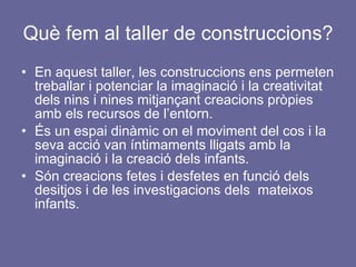 Què fem al taller de construccions? En aquest taller, les construccions ens permeten treballar i potenciar la imaginació i la creativitat dels nins i nines mitjançant creacions pròpies amb els recursos de l’entorn. És un espai dinàmic on el moviment del cos i la seva acció van íntimaments lligats amb la imaginació i la creació dels infants. Són creacions fetes i desfetes en funció dels desitjos i de les investigacions dels  mateixos  infants.  
