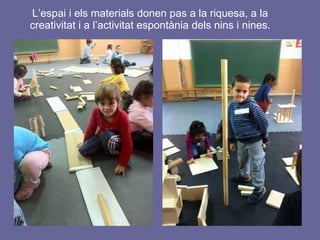L’espai i els materials donen pas a la riquesa, a la creativitat i a l’activitat espontània dels nins i nines. 