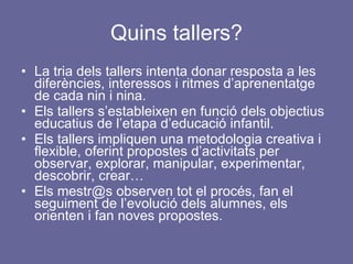 Quins tallers? La tria dels tallers intenta donar resposta a les diferències, interessos i ritmes d’aprenentatge de cada nin i nina. Els tallers s’estableixen en funció dels objectius educatius de l’etapa d’educació infantil. Els tallers impliquen una metodologia creativa i flexible, oferint propostes d’activitats per observar, explorar, manipular, experimentar, descobrir, crear… Els mestr@s observen tot el procés, fan el seguiment de l’evolució dels alumnes, els orienten i fan noves propostes. 