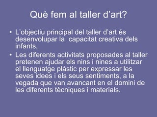 Què fem al taller d’art? L’objectiu principal del taller d’art és desenvolupar la  capacitat creativa dels infants. Les diferents activitats proposades al taller pretenen ajudar els nins i nines a utilitzar el llenguatge plàstic per expressar les seves idees i els seus sentiments, a la vegada que van avancant en el domini de les diferents tècniques i materials.  
