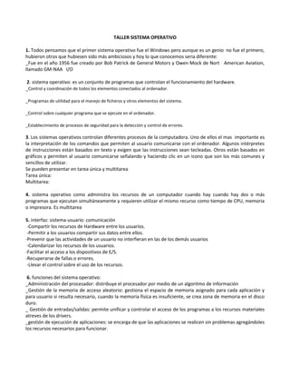 TALLER SISTEMA OPERATIVO
1. Todos pensamos que el primer sistema operativo fue el Windows pero aunque es un genio no fue el primero,
hubieron otros que hubiesen sido más ambiciosos y hoy lo que conocemos seria diferente:
_Fue en el año 1956 fue creado por Bob Patrick de General Motors y Owen Mock de Nort American Aviation,
llamado GM-NAA I/O
2. sistema operativo: es un conjunto de programas que controlan el funcionamiento del hardware.
_Control y coordinación de todos los elementos conectados al ordenador.
_Programas de utilidad para el manejo de ficheros y otros elementos del sistema.
_Control sobre cualquier programa que se ejecute en el ordenador.
_Establecimiento de procesos de seguridad para la detección y control de errores.
3. Los sistemas operativos controlan diferentes procesos de la computadora. Uno de ellos el mas importante es
la interpretación de los comandos que permiten al usuario comunicarse con el ordenador. Algunos intérpretes
de instrucciones están basados en texto y exigen que las instrucciones sean tecleadas. Otros están basados en
gráficos y permiten al usuario comunicarse señalando y haciendo clic en un icono que son los más comunes y
sencillos de utilizar.
Se pueden presentar en tarea única y multitarea
Tarea única:
Multitarea:
4. sistema operativo como administra los recursos de un computador cuando hay cuando hay dos o más
programas que ejecutan simultáneamente y requieren utilizar el mismo recurso como tiempo de CPU, memoria
o impresora. Es multitarea
5. interfaz: sistema-usuario: comunicación
-Compartir los recursos de Hardware entre los usuarios.
-Permitir a los usuarios compartir sus datos entre ellos.
-Prevenir que las actividades de un usuario no interfieran en las de los demás usuarios
-Calendarizar los recursos de los usuarios.
-Facilitar el acceso a los dispositivos de E/S.
-Recuperarse de fallas o errores.
-Llevar el control sobre el uso de los recursos.
6. funciones del sistema operativo:
_Administración del procesador: distribuye el procesador por medio de un algoritmo de información
_Gestión de la memoria de acceso aleatorio: gestiona el espacio de memoria asignado para cada aplicación y
para usuario si resulta necesario, cuando la memoria física es insuficiente, se crea zona de memoria en el disco
duro.
_ Gestión de entradas/salidas: permite unificar y controlar el acceso de los programas a los recursos materiales
atreves de los drivers.
_gestión de ejecución de aplicaciones: se encarga de que las aplicaciones se realicen sin problemas agregándoles
los recursos necesarios para funcionar.
 