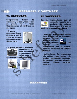 HARDWARE Y SOFTWARE<br />EL HARDWARE:<br />364934539306500Componentes físicos del ordenador, es decir, todo lo que se puede ver y tocar. Clasificaremos el hardware en dos tipos:<br />186309028765500- El que se encuentra dentro de la torre o CPU, y que por lo tanto no podemos ver a simple vista.<br />27241533464500- El que se encuentra alrededor de la torre o CPU, y que por lo tanto, sí que vemos a simple vista, y que denominamos periféricos.<br />1555750113030003340106858000 <br />EL SOFTWARE:<br />Son las instrucciones que el ordenador necesita para funcionar, no existen físicamente, o lo que es igual, no se pueden ver ni tocar. <br />- Sistemas Operativos: Tienen como misión que el ordenador gestione sus recursos de forma eficiente, además de permitir su comunicación con el usuario. Nosotros utilizamos el Sistema Windows.<br />191008071691500 - Aplicaciones: Son programas informáticos que tratan de resolver necesidades concretar del usuario, como por ejemplo: escribir, dibujar, escuchar música,...<br /> <br /> <br />HARDWARE<br />E<br />s la parte física de un computador y más ampliamente de cualquier dispositivo electrónico. El término proviene del inglés y es definido por la RAE como el equipo de una computadora  , sin embargo, es usual que sea utilizado en una forma más amplia, generalmente para describir componentes físicos de una tecnología, así el hardware puede ser de un equipo militar importante, un equipo electrónico, un equipo informático o un robot. En informática también se aplica a los periféricos de una computadora tales como el disco duro, CD-ROM, disquetera (floppy), etc... En dicho conjunto se incluyen los dispositivos electrónicos y electromecánicos, circuitos, cables, armarios o cajas, periféricos de todo tipo y cualquier otro elemento físico involucrado.<br />El hardware se refiere a todos los componentes físicos (que se pueden tocar), en el caso de una computadora personal serían los discos, unidades de disco, monitor, teclado, la placa base, el microprocesador, etc. En cambio, el software es intangible, existe como información, ideas, conceptos, símbolos, pero no ocupa un espacio físico, se podría decir que no tiene sustancia. Una buena metáfora sería un libro: las páginas y la tinta son el hardware, mientras que las palabras, oraciones, párrafos y el significado del texto (información) son el software. Una computadora sin software sería tan inútil como un libro con páginas en blanco.<br />HISTORIA<br />El hardware ha sido un componente importante del proceso de cálculo y almacenamiento de datos desde que se volvió útil para que los valores numéricos fueran procesados y compartidos. El hardware de computador más primitivo fue probablemente el palillo de cuenta;1 después grabado permitía recordar cierta cantidad de elementos, probablemente ganado o granos, en contenedores. Algo similar se puede encontrar cerca de las excavaciones de Minoan. Estos elementos parecen haber sido usadas por los comerciantes, contadores y los oficiales del gobierno de la época.<br />Los dispositivos de ayuda provenientes de la computación han cambiado de simples dispositivos de grabación y conteo al ábaco, la regla de cálculo, el computadora analógica y los más recientes, la computadora u ordenador. Hasta hoy, un usuario experimentado del ábaco usando un dispositivo que tiene más de 100 años puede a veces completar operaciones básicas más rápidamente que una persona inexperta en el uso de las calculadoras electrónicas, aunque en el caso de los cálculos más complejos, los computadores son más efectivos que el humano más experimentado.<br />TIPOS DE HARDWARE<br />Existen dos categorías importantes en el campo del Hardware. Por un lado, el básico, que refiere a las herramientas indispensables para correr una PC, y por otro lado, el quot;
Hardware Complementario”, como su nombre indica, sirve para realizar funciones específicas (más allá de las básicas) no estrictamente necesarias para el funcionamiento de la computadora.<br />Las computadoras son aparatos electrónicos capaces de interpretar y ejecutar instrucciones programadas que consisten en operaciones aritmetilógicas y de entrada/salida; reciben entradas (datos para su procesamiento), producen salidas (resultados del procesamiento), procesan y almacenan información.<br />Todo sistema informático tiene componentes hardware dedicados a alguna de estas funciones:<br />Periféricos de entrada<br />Periféricos de salida<br />Periféricos mixtos<br />Memoria<br />Unidad central de procesamiento (CPU)<br />Cada dispositivo de entrada es sólo otra fuente de señales eléctricas; cada dispositivo de salida no es más que otro lugar al cual enviar señales (salidas); los dispositivos de almacenamiento y las memorias son ambas cosas, dependiendo de lo que requiera el programa (operación de entrada=lectura, operación de salida=escritura).<br />PERIFÉRICOS DE ENTRADA<br />Son los que permiten al usuario ingresar información desde el exterior. Entre ellos podemos encontrar: teclado, mouse o ratón, escáner, SAI (Sistema de Alimentación Ininterrumpida), micrófono, cámara web , lectores de código de barras, Joystick, cámara fotográfica ,etc.<br />PERIFÉRICOS DE SALIDASon los que muestran al usuario el resultado de las operaciones realizadas por el PC. En este grupo podemos encontrar: monitor, impresora, altavoces, etc.PERIFÉRICOS MIXTOS (E/S)Son los dispositivos que pueden aportar simultáneamente información exterior al PC y al usuario. Así encontramos como dispositivos/periféricos/unidades de Entrada/Salida las tarjetas de red, los módems, las unidades de almacenamiento (discos duros, disquetes, floppy, discos) o las memorias, (USB, flash, etc.)<br />UNIDAD CENTRAL DE PROCESAMIENTO<br />Artículo principal: CPU<br />La placa principal de una PC<br />15659102984500Es la computadora real, la quot;
inteligenciaquot;
 de un sistema de computación. La CPU, o procesador, es el componente que interpreta instrucciones y procesa datos. Es el elemento fundamental, el cerebro de la computadora. Su papel sería equiparable al de un director de orquesta, cuyo cometido es que el resto de componentes funcionen correctamente y de manera coordinada. Las unidades centrales de proceso no sólo están presentes en los ordenadores personales, sino en todo tipo de dispositivos que incorporan una cierta quot;
inteligenciaquot;
 electrónica como pueden ser: televisores, automóviles, calculadores, aviones, teléfonos móviles, juguetes y muchos más.<br />2199005-118046500<br />Memoria RAM<br />Artículo principal<br />Del inglés Random Access Memory, que significa memoria de acceso aleatorio, aludiendo a la capacidad que ofrece este dispositivo para almacenar y/o extraer información de él (Lectura/Escritura) en cualquier punto o dirección del mismo y en cualquier momento (no secuencial). Son los dispositivos que permiten el almacenamiento temporal de información para que la Unidad de Procesamiento pueda ser capaz de ejecutar sus programas. Existen diferentes tipos de memoria RAM:<br /> SRAM:<br />10668079184500Siglas de Static Random Access Memory, es un tipo de memoria que es más rápida y fiable que la más común DRAM (Dynamic RAM). El término estática viene derivado del hecho que necesita ser refrescada menos veces que la RAM dinámica. Los chips de RAM estática tienen tiempos de acceso del orden de 10 a 30 nanosegundos, mientras que las RAMs dinámicas están por encima de 30, y las memorias bipolares y ECL se encuentran por debajo de 10 nanosegundos. Un bit de RAM estática se construye con un circuito  HYPERLINK quot;
http://es.wikipedia.org/wiki/Biestablequot;
  quot;
Biestablequot;
 flip-flop que permite que la corriente fluya de un lado a otro basándose en cuál de los dos transistores es activado. Las RAMs estáticas no precisan de circuitería de refresco como sucede con las RAMs dinámicas, pero precisan más espacio y usan más energía. La SRAM, debido a su alta velocidad, es usada como memoria caché. <br />SIMM:<br />15811539306500Siglas de Single In line Memory Module, un tipo de encapsulado consistente en una pequeña placa de circuito impreso que almacena chips de memoria, y que se inserta en un zócalo SIMM en la placa madre o en la placa de memoria. Los SIMMs son más fáciles de instalar que los antiguos chips de memoria individuales, y a diferencia de ellos son medidos en bytes en lugar de bits. El primer formato que se hizo popular en los computadores personales tenía 3.5quot;
 de largo y usaba un conector de 32 pins. Un formato más largo de 4.25quot;
, que usa 72 contactos y puede almacenar hasta 64 megabytes de RAM es actualmente el más frecuente. Un PC usa tanto memoria de nueve bits (ocho bits y un bit de paridad, en 9 chips de memoria RAM dinámica) como memoria de ocho bits sin paridad. En el primer caso los ocho primeros son para datos y el noveno es para el chequeo de paridad. <br />RAM Disk:<br />41859208763000Se refiere a la RAM que ha sido configurada para simular un disco duro. Se puede acceder a los ficheros de un RAM disk de la misma forma en la que se acceden a los de un disco duro. Sin embargo, los RAM disk son aproximadamente miles de veces más rápidos que los discos duros, y son particularmente útiles para aplicaciones que precisan de frecuentes accesos a disco. Dado que están constituidos por RAM normal. Los RAM disk pierden su contenido una vez que la computadora es apagada. Para usar los RAM Disk se precisa copiar los ficheros desde un disco duro real al inicio de la sesión y copiarlos de nuevo al disco duro antes de apagar la máquina. Observe que en el caso de fallo de alimentación eléctrica, se perderán los datos que hubiera en el RAM disk. <br />Memoria Caché o RAM Caché:<br />386080070104000Un caché es un sistema especial de almacenamiento de alta velocidad. Puede ser tanto un área reservada de la memoria principal como un dispositivo de almacenamiento de alta velocidad independiente. Hay dos tipos de caché frecuentemente usados en las computadoras personales: memoria caché y caché de disco. Una memoria caché, llamada también a veces almacenamiento caché o RAM caché, es una parte de memoria RAM estática de alta velocidad (SRAM) más que la lenta y barata RAM dinámica (DRAM) usada como memoria principal. La memoria caché es efectiva dado que los programas acceden una y otra vez a los mismos datos o instrucciones. Guardando esta información en SRAM, la computadora evita acceder a la lenta DRAM. <br />DRAMSiglas de Dynamic RAM, un tipo de memoria de gran capacidad pero que precisa ser constantemente refrescada (re-energizada) o perdería su contenido. Generalmente usa un transistor y un condensador para representar un bit Los condensadores debe de ser energizados cientos de veces por segundo para mantener las cargas. A diferencia de los chips firmware (ROMs, PROMs, etc.) las dos principales variaciones de RAM (dinámica y estática) pierden su contenido cuando se desconectan de la alimentación. Contrasta con la RAM estática. Algunas veces en los anuncios de memorias, la RAM dinámica se indica erróneamente como un tipo de encapsulado; por ejemplo quot;
se venden DRAMs, SIMMs y SIPsquot;
, cuando debería decirse quot;
DIPs, SIMMs y SIPsquot;
 los tres tipos de encapsulado típicos para almacenar chips de RAM dinámica. VRAMSiglas de Vídeo RAM, una memoria de propósito especial usada por los adaptadores de vídeo. A diferencia de la convencional memoria RAM, la VRAM puede ser accedida por dos diferentes dispositivos de forma simultánea. Esto permite que un monitor pueda acceder a la VRAM para las actualizaciones de la pantalla al mismo tiempo que un procesador gráfico suministra nuevos datos. VRAM permite mejores rendimientos gráficos aunque es más cara que la una RAM normal.<br />SOFTWARE<br />S<br />e conoce como software al equipamiento lógico o soporte lógico de una computadora digital; comprende el conjunto de los componentes lógicos necesarios que hacen posible la realización de tareas específicas, en contraposición a los componentes físicos, que son llamados hardware.<br />163322088773000Los componentes lógicos incluyen, entre muchos otros, las aplicaciones informáticas; tales como el procesador de texto, que permite al usuario realizar todas las tareas concernientes a la edición de textos; el software de sistema, tal como el sistema operativo, que, básicamente, permite al resto de los programas funcionar adecuadamente, facilitando también la interacción entre los componentes físicos y el resto de las aplicaciones, y proporcionando una interfaz para el usuario.<br />El software libre (en inglés free software, aunque esta denominación también se confunde a veces con quot;
gratisquot;
 por la ambigüedad del término en el idioma inglés) es la denominación del software que respeta la libertad de los usuarios sobre su producto adquirido y, por tanto, una vez obtenido puede ser usado, copiado, estudiado, modificado y redistribuido libremente. Según la Free Software Foundation, el software libre se refiere a la libertad de los usuarios para ejecutar, copiar, distribuir, estudiar, modificar el software y distribuirlo modificado.<br />El software libre suele estar disponible gratuitamente, o al precio de costo de la distribución a través de otros medios; sin embargo no es obligatorio que sea así, por lo tanto no hay que asociar software libre a quot;
software gratuitoquot;
 (denominado usualmente  HYPERLINK quot;
http://es.wikipedia.org/wiki/Freewarequot;
  quot;
Freewarequot;
 freeware), ya que, conservando su carácter de libre, puede ser distribuido comercialmente (quot;
software comercialquot;
).<br />Tampoco debe confundirse software libre con quot;
software de dominio públicoquot;
. Éste último es aquel software que no requiere de licencia, pues sus derechos de explotación son para toda la humanidad, porque pertenece a todos por igual. Cualquiera puede hacer uso de él, siempre con fines legales y consignando su autoría original. Este software sería aquel cuyo autor lo dona a la humanidad o cuyos derechos de autor han expirado, tras un plazo contado desde la muerte de este, habitualmente 70 años. Si un autor condiciona su uso bajo una licencia, por muy débil que sea, ya no es del dominio público.<br />HISTORIA<br />Entre los años 1960 y 1970, el software no era considerado un producto sino un añadido que los vendedores de las grandes computadoras de la época (las mainframes) aportaban a sus clientes para que éstos pudieran usarlos. En dicha cultura, era común que los programadores y desarrolladores de software compartieran libremente sus programas unos con otros. Este comportamiento era particularmente habitual en algunos de los mayores grupos de usuarios de la época, como DECUS (grupo de usuarios de computadoras DEC). A finales de la década de 1970, las compañías iniciaron el hábito de imponer restricciones a los usuarios, con el uso de acuerdos de licencia.<br />En 1971, cuando la informática todavía no había sufrido su gran boom, las personas que hacían uso de ella, en ámbitos universitarios y empresariales, creaban y compartían el software sin ningún tipo de restricciones.<br />Con la llegada de los años 1980 la situación empezó a cambiar. Las computadoras más modernas comenzaban a utilizar sistemas operativos privativos, forzando a los usuarios a aceptar condiciones restrictivas que impedían realizar modificaciones a dicho software.<br />En caso de que algún usuario o programador encontrase algún error en la aplicación, lo único que podía hacer era darlo a conocer a la empresa desarrolladora para que ésta lo solucionara. Aunque el programador estuviese capacitado para solucionar el problema y lo desease hacer sin pedir nada a cambio, el contrato le impedía que modificase el software.<br />El mismo Richard Stallman cuenta que por aquellos años, en el laboratorio donde trabajaba, habían recibido una impresora donada por una empresa externa. El dispositivo, que era utilizado en red por todos los trabajadores, parecía no funcionar a la perfección, dado que cada cierto tiempo el papel se atascaba. Como agravante, no se generaba ningún aviso que se enviase por red e informase a los usuarios de la situación.<br />La pérdida de tiempo era constante, ya que en ocasiones, los trabajadores enviaban por red sus trabajos a imprimir y al ir a buscarlos se encontraban la impresora atascada y una cola enorme de trabajos pendientes. Richard Stallman decidió arreglar el problema, e implementar el envío de un aviso por red cuando la impresora se bloqueara. Para ello necesitaba tener acceso al código fuente de los controladores de la impresora. Pidió a la empresa propietaria de la impresora lo que necesitaba, comentando, sin pedir nada a cambio, qué era lo que pretendía realizar. La empresa se negó a entregarle el código fuente. En ese preciso instante, Stallman se vio en una encrucijada: debía elegir entre aceptar el nuevo software propietario firmando acuerdos de no revelación y acabar desarrollando más software propietario con licencias restrictivas, que a su vez deberían ser más adelante aceptadas por sus propios colegas.<br />Con este antecedente, en 1984, Richard Stallman comenzó a trabajar en el proyecto GNU, y un año más tarde fundó la Free Software Foundation (FSF). Stallman introdujo la definición de software libre y el concepto de quot;
 HYPERLINK quot;
http://es.wikipedia.org/wiki/Copyleftquot;
  quot;
Copyleftquot;
 copyleftquot;
, que desarrolló para otorgar libertad a los usuarios y para restringir las posibilidades de apropiación del software <br />4826019431000<br />Existen varias definiciones similares aceptadas para software, pero probablemente la más formal sea la siguiente:<br />Considerando esta definición, el concepto de software va más allá de los programas de computación en sus distintos estados: código fuente, binario o ejecutable; también su documentación, los datos a procesar e incluso la información de usuario forman parte del software: es decir, abarca todo lo intangible, todo lo «no físico» relacionado.<br />El término «software» fue usado por primera vez en este sentido por John W. Tukey en 1957. En la ingeniería de software y las ciencias de la computación, el software es toda la información procesada por los sistemas informáticos: programas y datos.<br />El concepto de leer diferentes secuencias de instrucciones (programa) desde la memoria de un dispositivo para controlar los cálculos fue introducido por Charles Babbage como parte de su máquina diferencial. La teoría que forma la base de la mayor parte del software moderno fue propuesta por Alan Turing en su ensayo de 1936, «Los números computables», con una aplicación al problema de decisión.<br />ETAPAS EN EL DESARROLLO DEL SOFTWARE<br />Captura, análisis y especificación de requisitos<br />Al inicio de un desarrollo (no de un proyecto), esta es la primera fase que se realiza, y, según el modelo de proceso adoptado, puede casi terminar para pasar a la próxima etapa (caso de Modelo Cascada Realimentado) o puede hacerse parcialmente para luego retomarla (caso Modelo Iterativo Incremental u otros de carácter evolutivo).<br />En simple palabras y básicamente, durante esta fase, se adquieren, reúnen y especifican las características funcionales y no funcionales que deberá cumplir el futuro programa o sistema a desarrollar.<br />Las bondades de las características, tanto del sistema o programa a desarrollar, como de su entorno, parámetros no funcionales y arquitectura dependen enormemente de lo bien lograda que esté esta etapa. Esta es, probablemente, la de mayor importancia y una de las fases más difíciles de lograr certeramente, pues no es automatizable, no es muy técnica y depende en gran medida de la habilidad y experiencia del analista que la realice. <br />Involucra fuertemente al usuario o cliente del sistema, por tanto tiene matices muy subjetivos y es difícil de modelar con certeza o aplicar una técnica que sea «la más cercana a la adecuada» (de hecho no existe «la estrictamente adecuada»). Si bien se han ideado varias metodologías, incluso software de apoyo, para captura, e licitación y registro de requisitos, no existe una forma infalible o absolutamente confiable, y deben aplicarse conjuntamente buenos criterios y mucho sentido común por parte del o los analistas encargados de la tarea; es fundamental también lograr una fluida y adecuada comunicación y comprensión con el usuario final o cliente del sistema.<br />El artefacto más importante resultado de la culminación de esta etapa es lo que se conoce como especificación de requisitos software o simplemente documento ERS.<br />Como se dijo, la habilidad del analista para interactuar con el cliente es fundamental; lo común es que el cliente tenga un objetivo general o problema que resolver, no conoce en absoluto el área (informática), ni su jerga, ni siquiera sabe con precisión qué debería hacer el producto software (qué y cuantas funciones) ni, mucho menos, cómo debe operar. En otros casos menos frecuentes, el cliente «piensa» que sabe precisamente lo que el software tiene que hacer, y generalmente acierta muy parcialmente, pero su empecinamiento entorpece la tarea de e licitación. El analista debe tener la capacidad para lidiar con este tipo de problemas, que incluyen relaciones humanas; tiene que saber ponerse al nivel del usuario para permitir una adecuada comunicación y comprensión.<br />Escasas son las situaciones en que el cliente sabe con certeza e incluso con completitud lo que requiere de su futuro sistema, este es el caso más sencillo para el analista.<br />Las tareas relativas a captura, e licitación, modelado y registro de requerimientos, además de ser sumamente importante, puede llegar a ser dificultosa de lograr acertadamente y llevar bastante tiempo relativo al proceso total del desarrollo; al proceso y metodologías para llevar a cabo este conjunto de actividades normalmente se las asume parte propia de la Ingeniería de Software, pero dada la antedicha complejidad, actualmente se habla de una Ingeniería en Requisitos10 , aunque ella aún no existe formalmente.<br />Hay grupos de estudio e investigación, en todo el mundo, que están exclusivamente abocados a la idear modelos, técnicas y procesos para intentar lograr la correcta captura, análisis y registro de requerimientos. Estos grupos son los que normalmente hablan de la Ingeniería en Requisitos; es decir se plantea ésta como un área o disciplina pero no como una carrera universitaria en sí misma.<br />Algunos requisitos no necesitan la presencia del cliente, para ser capturados o analizados; en ciertos casos los puede proponer el mismo analista o, incluso, adoptar unilateralmente decisiones que considera adecuadas (tanto en requerimientos funcionales como no funcionales). Por citar ejemplos probables: Algunos requisitos sobre la arquitectura del sistema, requisitos no funcionales tales como los relativos al rendimiento, nivel de soporte a errores operativos, plataformas de desarrollo, relaciones internas o ligas entre la información (entre registros o tablas de datos) a almacenar en caso de bases o bancos de datos, etc. Algunos funcionales tales como opciones secundarias o de soporte necesarias para una mejor o más sencilla operatividad; etc.<br />La obtención de especificaciones a partir del cliente (u otros actores intervinientes) es un proceso humano muy interactivo e iterativo; normalmente a medida que se captura la información, se la analiza y realimenta con el cliente, refinándola, puliéndola y corrigiendo si es necesario; cualquiera sea el método de ERS utilizado. EL analista siempre debe llegar a conocer la temática y el problema que resolver, dominarlo, hasta cierto punto, hasta el ámbito que el futuro sistema a desarrollar lo abarque. Por ello el analista debe tener alta capacidad para comprender problemas de muy diversas áreas o disciplinas de trabajo (que no son específicamente suyas); así por ejemplo, si el sistema a desarrollar será para gestionar información de una aseguradora y sus sucursales remotas, el analista se debe compenetrar en cómo ella trabaja y maneja su información, desde niveles muy bajos e incluso llegando hasta los gerenciales. Dada a gran diversidad de campos a cubrir, los analistas suelen ser asistidos por especialistas, es decir gente que conoce profundamente el área para la cual se desarrollará el software; evidentemente una única persona (el analista) no puede abarcar tan vasta cantidad de áreas del conocimiento. En empresas grandes de desarrollo de productos software, es común tener analistas especializados en ciertas áreas de trabajo.<br />16427459080500Es bien conocida la presión que sufren los desarrolladores de sistemas informáticos para comprender y rescatar las necesidades de los clientes/usuarios. Cuanto más complejo es el contexto del problema más difícil es lograrlo, a veces se fuerza a los desarrolladores a tener que convertirse en casi expertos de los dominios que analizan.<br />Cuando esto no sucede es muy probable que se genere un conjunto de requisitos erróneos o incompletos y por lo tanto un producto de software con alto grado de desaprobación por parte de los clientes/usuarios y un altísimo costo de reingeniería y mantenimiento. Todo aquello que no se detecte, o resulte mal entendido en la etapa inicial provocará un fuerte impacto negativo en los requisitos, propagando esta corriente degradante a lo largo de todo el proceso de desarrollo e incrementando su perjuicio cuanto más tardía sea su detección (Bell y Thayer 1976) (Davis 1993).<br />MODELOS DE PROCESO O CICLO DE VIDA<br />Para cada una de las fases o etapas listadas en el ítem anterior, existen sub-etapas (o tareas). El modelo de proceso o modelo de ciclo de vida utilizado para el desarrollo define el orden para las tareas o actividades involucradas también definen la coordinación entre ellas, enlace y realimentación entre las mencionadas etapas. Entre los más conocidos se puede mencionar: modelo en cascada o secuencial, modelo espiral, modelo iterativo incremental. De los antedichos hay a su vez algunas variantes o alternativas, más o menos atractivas según sea la aplicación requerida y sus requisitos<br />INSTALACIÓN Y PASO A PRODUCCIÓN<br />La instalación del software es el proceso por el cual los programas desarrollados son transferidos apropiadamente al computador destino, inicializados, y, eventualmente, configurados; todo ello con el propósito de ser ya utilizados por el usuario final. Constituye la etapa final en el desarrollo propiamente dicho del software. Luego de ésta el producto entrará en la fase de funcionamiento y producción, para el que fuera diseñado.<br />379984037338000La instalación, dependiendo del sistema desarrollado, puede consistir en una simple copia al disco rígido destino (casos raros actualmente); o bien, más comúnmente, con una de complejidad intermedia en la que los distintos archivos componentes del software (ejecutables, bibliotecas, datos propios, etc.) son descomprimidos y copiados a lugares específicos preestablecidos del disco; incluso se crean vínculos con otros productos, además del propio sistema operativo. Este último caso, comúnmente es un proceso bastante automático que es creado y guiado con herramientas software específicas (empaquetado y distribución, instaladores).En productos de venta masiva las instalaciones completas, si son relativamente simples, suelen ser realizadas por los propios usuarios finales (tales como sistemas operativos, paquetes de oficina, utilitarios, etc.) con herramientas propias de instalación guiada; incluso la configuración suele ser automática. En productos de diseño específico o «a medida» la instalación queda restringida, normalmente, a personas especialistas involucradas en el desarrollo del software en cuestión.<br />