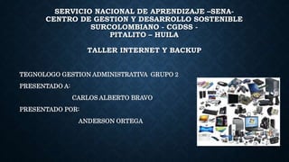 SERVICIO NACIONAL DE APRENDIZAJE –SENA-
CENTRO DE GESTION Y DESARROLLO SOSTENIBLE
SURCOLOMBIANO - CGDSS -
PITALITO – HUILA
TALLER INTERNET Y BACKUP
TEGNOLOGO GESTION ADMINISTRATIVA GRUPO 2
PRESENTADO A:
CARLOS ALBERTO BRAVO
PRESENTADO POR:
ANDERSON ORTEGA
 