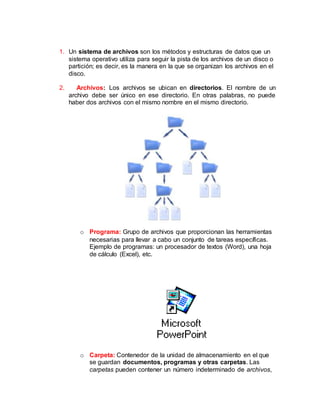 1. Un sistema de archivos son los métodos y estructuras de datos que un
sistema operativo utiliza para seguir la pista de los archivos de un disco o
partición; es decir, es la manera en la que se organizan los archivos en el
disco.
2. Archivos: Los archivos se ubican en directorios. El nombre de un
archivo debe ser único en ese directorio. En otras palabras, no puede
haber dos archivos con el mismo nombre en el mismo directorio.
o Programa: Grupo de archivos que proporcionan las herramientas
necesarias para llevar a cabo un conjunto de tareas específicas.
Ejemplo de programas: un procesador de textos (Word), una hoja
de cálculo (Excel), etc.
o Carpeta: Contenedor de la unidad de almacenamiento en el que
se guardan documentos, programas y otras carpetas. Las
carpetas pueden contener un número indeterminado de archivos,
 