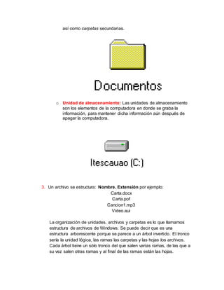 así como carpetas secundarias.
o Unidad de almacenamiento: Las unidades de almacenamiento
son los elementos de la computadora en donde se graba la
información, para mantener dicha información aún después de
apagar la computadora.
3. Un archivo se estructura: Nombre. Extensión por ejemplo:
Carta.docx
Carta.pof
Cancion1.mp3
Video.aui
La organización de unidades, archivos y carpetas es lo que llamamos
estructura de archivos de Windows. Se puede decir que es una
estructura arborescente porque se parece a un árbol invertido. El tronco
sería la unidad lógica, las ramas las carpetas y las hojas los archivos.
Cada árbol tiene un sólo tronco del que salen varias ramas, de las que a
su vez salen otras ramas y al final de las ramas están las hojas.
 