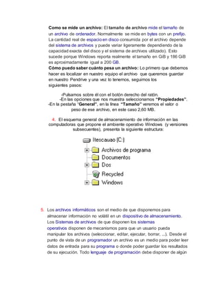Como se mide un archivo: El tamaño de archivo mide el tamaño de
un archivo de ordenador. Normalmente se mide en bytes con un prefijo.
La cantidad real de espacio en disco consumida por el archivo depende
del sistema de archivos y puede variar ligeramente dependiendo de la
capacidad exacta del disco y el sistema de archivos utilizado). Esto
sucede porque Windows reporta realmente el tamaño en GiB y 186 GiB
es aproximadamente igual a 200 GB.
Cómo puedo saber cuánto pesa un archivo: Lo primero que debemos
hacer es localizar en nuestro equipo el archivo que queremos guardar
en nuestro Pendrive y una vez lo tenemos, seguimos los
siguientes pasos:
-Pulsamos sobre él con el botón derecho del ratón.
-En las opciones que nos muestra seleccionamos “Propiedades”.
-En la pestaña “General”, en la línea “Tamaño” veremos el valor o
peso de ese archivo, en este caso 2,60 MB.
4. El esquema general de almacenamiento de información en las
computadoras que propone el ambiente operativo Windows (y versiones
subsecuentes), presenta la siguiente estructura:
5. Los archivos informáticos son el medio de que disponemos para
almacenar información no volátil en un dispositivo de almacenamiento.
Los Sistemas de archivos de que disponen los sistemas
operativos disponen de mecanismos para que un usuario pueda
manipular los archivos (seleccionar, editar, ejecutar, borrar, ...). Desde el
punto de vista de un programador un archivo es un medio para poder leer
datos de entrada para su programa o donde poder guardar los resultados
de su ejecución. Todo lenguaje de programación debe disponer de algún
 