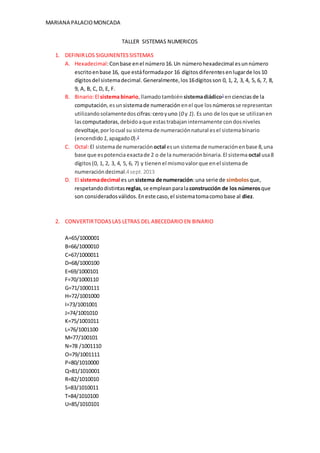 MARIANA PALACIOMONCADA
TALLER SISTEMAS NUMERICOS
1. DEFINIRLOS SIGUINENTESSISTEMAS
A. Hexadecimal:Conbase enel número16.Un númerohexadecimal esunnúmero
escritoenbase 16, que estáformadapor 16 dígitosdiferentesenlugarde los10
dígitosdel sistemadecimal. Generalmente,los16dígitosson 0, 1, 2, 3, 4, 5, 6, 7, 8,
9, A, B, C, D, E, F.
B. Binario:El sistema binario,llamadotambién sistemadiádico1
encienciasde la
computación,esunsistemade numeración enel que los números se representan
utilizandosolamentedos cifras:ceroyuno (0 y 1). Es uno de losque se utilizanen
lascomputadoras,debidoaque estastrabajaninternamente condosniveles
devoltaje,porlocual su sistemade numeraciónnatural esel sistemabinario
(encendido 1,apagado0).2
C. Octal:El sistemade numeración octal esun sistemade numeraciónenbase 8,una
base que espotenciaexactade 2 o de la numeraciónbinaria.El sistema octal usa8
dígitos(0, 1, 2, 3, 4, 5, 6, 7) y tienenel mismovalorque enel sistemade
numeracióndecimal.4sept.2013
D. El sistemadecimal es un sistema de numeración:una serie de símbolosque,
respetandodistintas reglas,se empleanparalaconstrucción de los númerosque
son consideradosválidos.Eneste caso,el sistematomacomobase al diez.
2. CONVERTIRTODASLAS LETRAS DEL ABECEDARIO EN BINARIO
A=65/1000001
B=66/1000010
C=67/1000011
D=68/1000100
E=69/1000101
F=70/1000110
G=71/1000111
H=72/1001000
I=73/1001001
J=74/1001010
K=75/1001011
L=76/1001100
M=77/100101
N=78 /1001110
O=79/1001111
P=80/1010000
Q=81/1010001
R=82/1010010
S=83/1010011
T=84/1010100
U=85/1010101