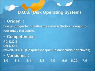D.O.S. (Disk Operating System)

• Origen :
Fue un proyecto inicialmente desarrollado en conjunto
con IBM y Bill Gates.
• Competencia:
PC-D.O.S.
DR-D.O.S.
Novell- D.O.S. (Después de que fue absorbido por Novell).
• Versiones :
3.0    3.1    3.11     3.3    4.0     5.0   6.22   7.0
 