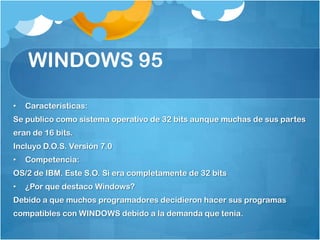 WINDOWS 95

•   Características:
Se publico como sistema operativo de 32 bits aunque muchas de sus partes
eran de 16 bits.
Incluyo D.O.S. Versión 7.0
•   Competencia:
OS/2 de IBM. Este S.O. Si era completamente de 32 bits
•   ¿Por que destaco Windows?
Debido a que muchos programadores decidieron hacer sus programas
compatibles con WINDOWS debido a la demanda que tenia.
 