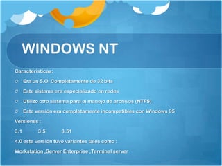 WINDOWS NT
Características:

      Era un S.O. Completamente de 32 bits

      Este sistema era especializado en redes

      Utilizo otro sistema para el manejo de archivos (NTFS)

      Esta versión era completamente incompatibles con Windows 95

Versiones :

3.1         3.5       3.51

4.0 esta versión tuvo variantes tales como :

Workstation ,Server Enterprise ,Terminal server
 