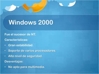 Windows 2000
Fue el sucesor de NT.
Características:
• Gran estabilidad.
• Soporte de varios procesadores.
• Alto nivel de seguridad.
Desventajas:
• No apto para multimedia.
 