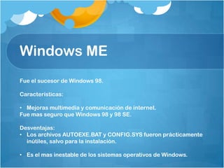 Windows ME
Fue el sucesor de Windows 98.

Características:

• Mejoras multimedia y comunicación de internet.
Fue mas seguro que Windows 98 y 98 SE.

Desventajas:
• Los archivos AUTOEXE.BAT y CONFIG.SYS fueron prácticamente
  inútiles, salvo para la instalación.

• Es el mas inestable de los sistemas operativos de Windows.
 