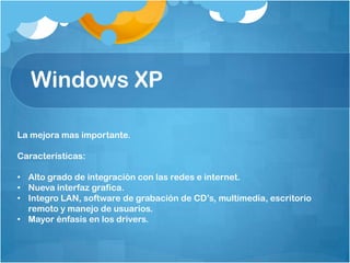 Windows XP

La mejora mas importante.

Características:

• Alto grado de integración con las redes e internet.
• Nueva interfaz grafica.
• Integro LAN, software de grabación de CD’s, multimedia, escritorio
  remoto y manejo de usuarios.
• Mayor énfasis en los drivers.
 