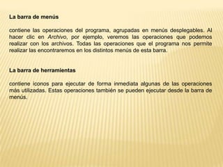 La barra de títulocontiene el nombre del programa con el cual se está trabajando y en algunos casos también aparece el nombre del documento abierto. En el extremo de la derecha están los botones para minimizar, restaurar y cerrar. El botón minimizar               convierte la ventana en un botón situado en la barra de tareas de Windows XP.El botón maximizar              amplia el tamaño de la ventana a toda la pantalla.El botón restaurar               permite volver la pantalla a su estado anterior.El botón de cerrar         se encarga de cerrar la ventana. En el caso de haber realizado cambios en algún documento te preguntará si deseas guardar los cambios antes de cerrar.