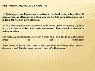 PAPELERA DE RECICLAJELa papelera no es más que un espacio en el disco duro reservado para almacenar la información que eliminamos para que en caso de eliminar algún archivo o carpeta por equivocación tengamos la posibilidad de recuperarlo, por defecto la papelera restaura los archivos o carpetas en el lugar del cual se eliminaron.La papelera mantendrá los documentos eliminados hasta el momento siempre y cuando no la vaciemosPara abrir la papelera sitúate en el Escritorio y haz doble clic sobre el icono de papelera de reciclaje.