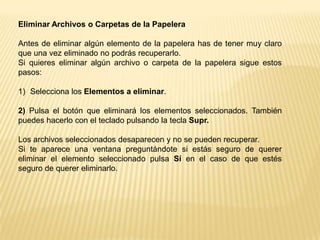 RESTAURAR  ARCHIVOS O CARPETASSelecciona los Elementos a restaurar haciendo clic sobre ellos. Si son elementos alternativos utiliza la tecla Control para seleccionarlos o la tecla May si son consecutivos.2)  Una vez seleccionados aparecerá en la flecha verde de la parte izquierda un  rótulo que dice Restaurar este elemento o Restaurar los elementos seleccionadosLos archivos seleccionados volverán a estar en el sitio donde se encontraban antes de ser eliminados.Si no tienes visible la parte derecha de la papelera también puedes restaurar desde el menú Archivo seleccionando la opción Restaurar.