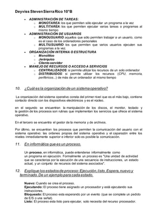 Deyviss StevenSierraRico 10°B
 ADMINISTRACIÓN DE TAREAS:
o MONOTAREA: los que permiten sólo ejecutar un programa a la vez
o MULTITAREA: los que permiten ejecutar varias tareas o programas al
mismo tiempo
 ADMINISTRACIÓN DE USUARIOS
o MONOUSUARIO: aquellos que sólo permiten trabajar a un usuario, como
es el caso de los ordenadores personales
o MULTIUSUARIO: los que permiten que varios usuarios ejecuten sus
programas a la vez.
 ORGANIZACIÓN INTERNA O ESTRUCTURA
o Monolítico
o Jerárquico
o Cliente-servidor
 MANEJO DE RECURSOS O ACCESO A SERVICIOS
o CENTRALIZADOS: si permite utilizar los recursos de un solo ordenador
o DISTRIBUIDOS: si permite utilizar los recursos (CPU, memoria,
periféricos...) de más de un ordenador al mismo tiempo
10. ¿Cuál es la organización de un sistemaoperativo?
La organización del sistema operativo consta del primer nivel que es el más bajo, contiene
contacto directo con los dispositivos electrónicos y es el núcleo.
en el segundo se encuentran la manipulación de los discos, el monitor, teclado y
la gestión de los procesos son rutinas que implementan los servicios que ofrece el sistema
operativo.
En el tercero se encuentra el gestor de la memoria y de archivos.
Por último, se encuentran los procesos que permiten la comunicación del usuario con el
sistema operativo: las ordenes propias del sistema operativo y el caparazón entre los
niveles inmediatamente superior e inferior solo es posible la comunicación.
11. En informática que es un proceso.
Un proceso, en informática, puede entenderse informalmente como
un programa en ejecución. Formalmente un proceso es "Una unidad de actividad
que se caracteriza por la ejecución de una secuencia de instrucciones, un estado
actual, y un conjunto de recursos del sistema asociados".
12. Explique los estadosde proceso:Ejecución,listo,Espera,nuevo y
terminado.De un ejemplo para cada estado.
Nuevo: Cuando se crea el proceso.
Ejecutando: El proceso tiene asignado un procesador y está ejecutando sus
instrucciones.
Bloqueado: El proceso esta esperando por un evento (que se complete un pedido
de E/S o una señal).
Listo: El proceso esta listo para ejecutar, solo necesita del recurso procesador.
 