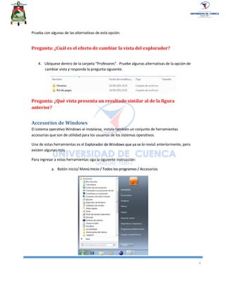 4
Prueba con algunas de las alternativas de esta opción.
Pregunta: ¿Cuál es el efecto de cambiar la vista del explorador?
4. Ubíquese dentro de la carpeta “Profesores”. Pruebe algunas alternativas de la opción de
cambiar vista y responda la pregunta siguiente.
Pregunta: ¿Qué vista presenta un resultado similar al de la figura
anterior?
Accesorios de Windows
El sistema operativo Windows al instalarse, instala también un conjunto de herramientas
accesorias que son de utilidad para los usuarios de los sistemas operativos.
Una de estas herramientas es el Explorador de Windows que ya se lo revisó anteriormente, pero
existen algunas más.
Para ingresar a estas herramientas siga la siguiente instrucción:
a. Botón inicio/ Menú Inicio / Todos los programas / Accesorios
 