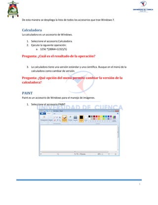 5
De esta manera se despliega la lista de todos los accesorios que trae Windows 7.
Calculadora
La calculadora es un accesorio de Windows.
1. Seleccione el accesorio Calculadora.
2. Ejecute la siguiente operación:
a. 1256 *[(8864+1232)/5)
Pregunta: ¿Cuál es el resultado de la operación?
3. La calculadora tiene una versión estándar y una científica. Busque en el menú de la
calculadora como cambiar de versión.
Pregunta: ¿Qué opción del menú permite cambiar la versión de la
calculadora?
PAINT
Paint es un accesorio de Windows para el manejo de imágenes.
1. Seleccione el accesorio PAINT
 