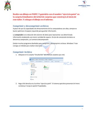 6
Realice un dibujo en PAINT. Y guárdelo con el nombre “ejercicio paint” en
la carpeta Estudiantes del árbol de carpetas que construyó al inicio de
este taller. Y coloque el dibujo en el informe.
Comprimir y descomprimir archivos
A pesar de que las capacidades de almacenamiento de las computadoras son altas, siempre es
bueno optimizar el espacio requerido para guardar información.
La compresión es la reducción del volumen de datos para representar una determinada
información empleando una menor cantidad de espacio. Al acto de compresión de datos se
denomina compresión, y al contrario descompresión.
Existen muchos programas diseñados para comprimir y descomprimir archivos. Windows 7 trae
consigo un método para realizar esta tarea.
Comprimir Archivo
1. Ubíquese en la carpeta “Estudiantes” del árbol de carpetas que creó.
2. Haga click derecho en el archivo “ejercicio paint”. El sistema operativo presentará el menú
contextual. Escoja la opción Propiedades.
 