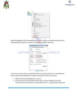 7
Windows desplegará la ficha de propiedades del archivo. Fíjese en los diferentes datos que esta
ficha proporciona respecto a su archivo, en especial en el tamaño del mismo.
En este caso, el archivo tiene un tamaño de 50,4 KB. (Su archivo puede tener un valor diferente,
eso no importa porque depende de su dibujo. Recuerde el tamaño de su archivo.)
3. Salga de la ficha de propiedades de su archivo
4. Nuevamente de click con el botón derecho sobre su archivo. Windows presentará
nuevamente el menú contextual. Escoja la opción Enviar a… y luego Carpeta comprimida
 
