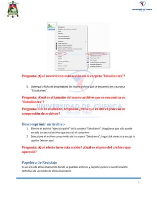 8
Pregunta: ¿Qué ocurrió con esta acción en la carpeta “Estudiantes”?
5. Obtenga la ficha de propiedades del nuevo archivo que se encuentra en la carpeta
“Estudiantes”.
Pregunta: ¿Cuál es el tamaño del nuevo archivo que se encuentra en
“Estudiantes”?
Pregunta: Con lo realizado, responda ¿Para qué es útil el proceso de
compresión de archivos?
Descomprimir un Archivo
1. Elimine el archivo “ejercicio paint” de la carpeta “Estudiante”. Asegúrese que solo quede
en esta carpeta el archivo que se creó al comprimir.
2. Seleccione el archivo comprimido de la carpeta “Estudiante”, haga click derecho y escoja la
opción Extraer aquí.
Pregunta: ¿Qué efecto tuvo esta acción? ¿Cuál es el peso del archivo que
apareció?
Papelera de Reciclaje
Es un área de almacenamiento donde se guardan archivos y carpetas previo a su eliminación
definitiva de un medio de almacenamiento.
 