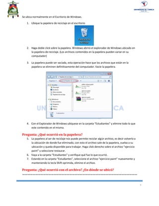 9
Se ubica normalmente en el Escritorio de Windows.
1. Ubique la papelera de reciclaje en el escritorio
2. Haga doble click sobre la papelera. Windows abrirá el explorador de Windows ubicado en
la papelera de reciclaje. (Los archivos contenidos en la papelera pueden variar en su
computador)
3. La papelera puede ser vaciada, esta operación hace que los archivos que están en la
papelera se eliminen definitivamente del computador. Vacíe la papelera.
4. Con el Explorador de Windows ubíquese en la carpeta “Estudiantes” y elimine todo lo que
este contenido en el misma.
Pregunta: ¿Qué ocurrió en la papelera?
5. La papelera al ser de reciclaje nos puede permite reciclar algún archivo, es decir volverlo a
la ubicación de donde fue eliminado, con esto el archivo sale de la papelera, vuelva a su
ubicación y queda disponible para trabajar. Haga click derecho sobre el archivo “ejercicio
paint” y seleccione restaurar.
6. Vaya a la carpeta “Estudiantes” y verifique qué fue lo que ocurrió.
7. Estando en la carpeta “Estudiantes”, seleccione el archivo “ejercicio paint” nuevamente y
manteniendo la tecla Shift oprimida, elimine el archivo.
Pregunta: ¿Qué ocurrió con el archivo? ¿En dónde se ubicó?
……………………………………………………………………………………………………………………
 