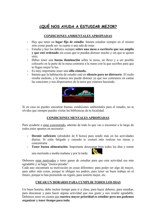 ¿QUÉ NOS AYUDA A ESTUDIAR MEJOR?

                 CONDICIONES AMBIENTALES APROPIADAS
   -   Hay que tener un lugar fijo de estudio: Intenta estudiar siempre en el mismo
       sitio como puede ser tu cuarto o una sala de estar.
   -   Estudia y haz los deberes siempre sobre una mesa o escritorio que sea amplio
       y que esté ordenado sin cosas que te puedan distraer mucho y sin que te quiten
       sitio.
   -   Debes tener una buena iluminación sobre la mesa, un flexo y a ser posible
       colocarlo en la parte de la mesa contraria a la mano con la que escribes para que
       te llegue mejor la luz.
   -   Es muy importante tener una silla cómoda.
   -   Intenta que la habitación de estudio esté en silencio para no distraerte. El ruido
       resulta molesto, y la música nos puede distraer ya que nos centramos en cantar
       las canciones y nos dispersamos de la tarea que estamos haciendo.




Si en casa no puedes encontrar buenas condiciones ambientales para el estudio, no te
olvides que siempre puedes visitar las bibliotecas de tu localidad.

                   CONDICIONES MENTALES APROPIADAS

Para ayudarte a estar concentrado, además de todo lo que vas a encontrar a lo largo de
todos estos apuntes en necesario:

   -   Dormir suficiente (alrededor de 8 horas) para rendir más en las actividades
       diarias. Si estás fatigado y cansado te costará más realizar tus tareas y
       concentrarte
   -   Tener buena alimentación. Importante desayunar bien todos los días y tomar

       una merienda a media mañana y por la tarde.

Debemos estar motivados y tener ganas de estudiar para que esta actividad sea más
agradable y se haga “menos pesada”.
Cada uno encontrará su motivación en cosas diferentes: para poder ser algo de mayor,
para saber más cosas, porque te obligan tus padres, para tener un buen trabajo en el
futuro, porque te han prometido un regalo, para sentirte mejor, etc.

          CREAR UN HORARIO PARA CUMPLIR TODOS LOS DIAS

Un buen horario, debe incluir tiempo para ir a clase, para hacer deberes, para estudiar,
para descansar y para hacer alguna actividad que nos guste y nos resulte agradable.
Debemos tener en cuenta que nuestra mayor prioridad es estudiar pero nos podemos
organizar y tener tiempo para todo.
 
