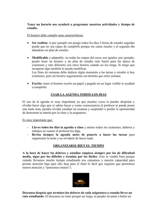 Tener un horario nos ayudará a programar nuestras actividades y tiempo de
   estudio.

   El horario debe cumplir unas características:

   •   Ser realista: si por ejemplo me pongo todos los días 5 horas de estudio seguidas
       puede que no sea capaz de cumplirlo porque me canse mucho y al segundo día
       abandone mi plan de estudio.

   •   Modificable y adaptable: no todas las etapas del curso son iguales; por ejemplo,
       puedo tener un horario y un plan de estudio más fuerte para las época de
       exámenes y otro diferente con otros horario cuándo no los tenga. Si tengo que
       recuperar algo también lo puedo modificar.
       Los fines de semanas debo dedicar algún momento a las tareas y estudio si hay
       exámenes, pero mi horario seguramente sea distinto que entre semana.

   •   Escrito: tener el horario escrito en papel y pegado en un lugar visible te ayudará
       a cumplirlo.

                     USAR LA AGENDA TODOS LOS DIAS

El uso de la agenda es muy importante ya que muchas veces te puedes despistar y
olvidar hacer algo que sí sabías hacer y como consecuencia el profesor te puede poner
una mala nota, puedes olvidar estudiar un examen y suspender o perder la oportunidad
de demostrar tu interés por la clase y la asignatura.

Es muy importante que:

   -   Lleves todos los días la agenda a clase y anotes todos los exámenes, deberes y
       trabajos en cuanto el profesor los diga.
   -   Revisa siempre la agenda antes de ponerte a hacer las tareas para
       organizarte la tarde y no olvidarte de hacer nada.

                         ORGANIZARSE BIEN EL TIEMPO

A la hora de hacer los deberes y estudiar empieza siempre por los de dificultad
media, sigue por los difíciles y termina por los fáciles: Esto te vendrá bien porque
cuándo llevamos mucho tiempo estudiando nos cansamos y nuestra capacidad para
prestar atención baja (por ello deja para el final lo fácil que requiere que prestemos
menos atención y “pensemos menos”).




Descansa después que termines los deberes de cada asignatura o cuando lleves un
rato estudiando: El descanso no tiene porqué ser largo, te puedes levantar a beber un
 