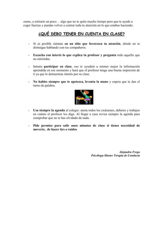 zumo, a estirarte un poco… algo que no te quite mucho tiempo pero que te ayude a
coger fuerzas y puedas volver a centrar toda tu atención en lo que estabas haciendo.

           ¿QUÉ DEBO TENER EN CUENTA EN CLASE?

   -   Si es posible siéntate en un sitio que favorezca tu atención, dónde no te
       distraigas hablando con tus compañeros.

   -   Escucha con interés lo que explica tu profesor y pregunta todo aquello que
       no entiendas.

   -   Intenta participar en clase, eso te ayudará a retener mejor la información
       aprendida en ese momento y hará que el profesor tenga una buena impresión de
       ti ya que le demuestras interés por su clase.

   -   No hables siempre que te apetezca, levanta la mano y espera que te den el
       turno de palabra.




   -   Usa siempre la agenda al colegio: anota todos los exámenes, deberes y trabajos
       en cuánto el profesor los diga. Al llegar a casa revisa siempre la agenda para
       comprobar que no te has olvidado de nada.

   -   Pide permiso para salir unos minutos de clase si tienes necesidad de
       moverte, de hacer tics o ruidos




                                                                        Alejandra Frega
                                                   Psicóloga-Master Terapia de Conducta
 