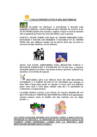 COSAS IMPORTANTES PARA RECORDAR


  -              CUANDO TE PONGAS A ESTUDIAR Y HACER LOS
      DEBERES EMPIEZA ANTES POR LO QUE MENOS TE GUSTA O SE
      TE DA PEOR (cuando estés cansado y empiece a bajar tu nivel de atención
      sólo te quedarán por hacer las cosas más fáciles y que te gustan).
  -   INTENTA TENER TODOS LOS DIAS EL MISMO HORARIO PARA
      ESTUDIAR Y HACER LOS DEBERES Y HACERLO EN EL MISMO
      SITIO. (hay que obligarse aunque nos de pereza, hasta que esa tarea se
      convierta en algo rutinario y no sea molesto).




  -   SIGUE LOS PASOS APRENDIDOS PARA RESOLVER TAREAS Y
      REALIZAR EJERCICIOS Y EXÁMENES EN CLASE (leer y entender
      enunciado, planear un orden y una forma de hacer ejercicio, realizarlo con
      atención y no te olvides de repasar)



  -           RECUERDA QUE LAS METAS HAN DE SER REALISTAS,
      FLEXIBLES Y A CORTO PLAZO EN SU MAYORÍA (por ejemplo: la
      meta final a largo plazo puede ser aprobar el curso, pero nos podemos
      poner como meta a corto plazo estudiar cada día e ir aprobando las
      evaluaciones o recuperaciones).
  -   CUANDO PONES GANAS, LAS COSAS TE SALEN MEJOR DE LO
      QUE PENSABAS Y OBTIENES RECOMPENSA POR ELLO (aprobamos,
      sacamos mejores notas, la familia está más contenta, nos cae algún
      premio…)




LEE ESTOS CONSEJOS SIEMPRE QUE PUEDAS Y POCO A POCO INTENTA
PONERLOS EN PRÁCTICA. AL PRINCIPIO SE TE OLVIDARÁN COSAS O NO
SALDRÁN COMO ESPERABAS ¡¡¡PERO CON LA PRÁCTICA IRÁS
OBTENIENDO MEJORES RESULTADOS!!!
 