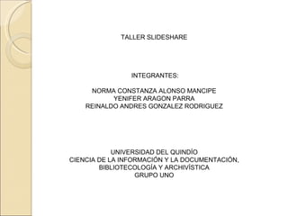 TALLER SLIDESHARE         INTEGRANTES: NORMA CONSTANZA ALONSO MANCIPE YENIFER ARAGON PARRA REINALDO ANDRES GONZALEZ RODRIGUEZ           UNIVERSIDAD DEL QUINDÍO CIENCIA DE LA INFORMACIÓN Y LA DOCUMENTACIÓN, BIBLIOTECOLOGÍA Y ARCHIVÍSTICA GRUPO UNO 