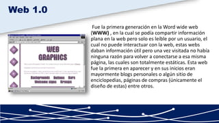 Fue la primera generación en la Word wide web
(WWW) , en la cual se podía compartir información
plana en la web pero solo es leíble por un usuario, el
cual no puede interactuar con la web, estas webs
daban información útil pero una vez visitada no había
ninguna razón para volver a conectarse a esa misma
página, las cuales son totalmente estáticas. Esta web
fue la primera en aparecer y en sus inicios eran
mayormente blogs personales o algún sitio de
enciclopedias, páginas de compras (únicamente el
diseño de estas) entre otros.
Web 1.0
 