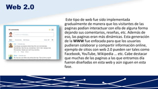 Este tipo de web fue sido implementada
gradualmente de manera que los visitantes de las
paginas podían interactuar con ella de alguna forma
dejando sus comentarios, reseñas, etc. Además de
eso, las paginas eran más dinámicas. Esta generación
de la WWW fue enfocada para que los usuarios
pudieran colaborar y compartir información online,
ejemplo de sitios con web 2.0 pueden ser tales como
Facebook, YouTube, Wikipedia … etc. Cabe destacar
que muchas de las paginas a las que entramos día
fueron diseñadas en esta web y aún siguen en esta
fase.
Web 2.0
 