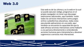 Esta web es de las ultimas y es la web en la cual
se puede ejecutar código, programas en el
propio navegador sin tener que descargar
extensiones adicionales, aquí también están
todos los servicios interactivos como juegos
online o plataformas educativas, todas estas
ejecutando aplicaciones en una web, aquí
también se encuentra la capacidad de que la
web ofrezca servicios interactivos como hablarle
a una persona directamente o entendiendo
acciones humanas para interpretarlas y devolver
sugerencia o servicios más interactivos
Web 3.0
 