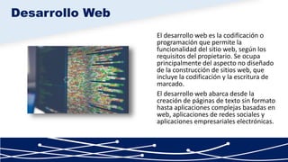 El desarrollo web es la codificación o
programación que permite la
funcionalidad del sitio web, según los
requisitos del propietario. Se ocupa
principalmente del aspecto no diseñado
de la construcción de sitios web, que
incluye la codificación y la escritura de
marcado.
El desarrollo web abarca desde la
creación de páginas de texto sin formato
hasta aplicaciones complejas basadas en
web, aplicaciones de redes sociales y
aplicaciones empresariales electrónicas.
Desarrollo Web
 