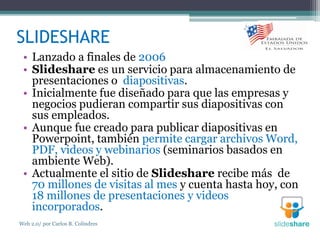 SLIDESHARE
• Lanzado a finales de 2006
• Slideshare es un servicio para almacenamiento de
presentaciones o diapositivas.
• Inicialmente fue diseñado para que las empresas y
negocios pudieran compartir sus diapositivas con
sus empleados.
• Aunque fue creado para publicar diapositivas en
Powerpoint, también permite cargar archivos Word,
PDF, videos y webinarios (seminarios basados en
ambiente Web).
• Actualmente el sitio de Slideshare recibe más de
70 millones de visitas al mes y cuenta hasta hoy, con
18 millones de presentaciones y videos
incorporados.
Web 2.0/ por Carlos R. Colindres
 