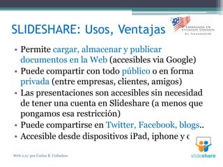 SLIDESHARE: Usos, Ventajas
• Permite cargar, almacenar y publicar
documentos en la Web (accesibles via Google)
• Puede compartir con todo público o en forma
privada (entre empresas, clientes, amigos)
• Las presentaciones son accesibles sin necesidad
de tener una cuenta en Slideshare (a menos que
pongamos esa restricción)
• Puede compartirse en Twitter, Facebook, blogs..
• Accesible desde dispositivos iPad, iphone y otros
Web 2.0/ por Carlos R. Colindres
 