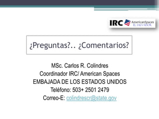 ¿Preguntas?.. ¿Comentarios?
MSc. Carlos R. Colindres
Coordinador IRC/ American Spaces
EMBAJADA DE LOS ESTADOS UNIDOS
Teléfono: 503+ 2501 2479
Correo-E: colindrescr@state.gov
 