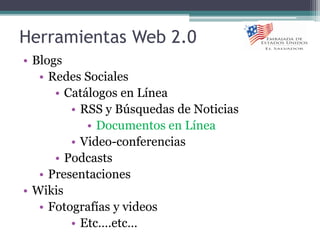 Herramientas Web 2.0
• Blogs
• Redes Sociales
• Catálogos en Línea
• RSS y Búsquedas de Noticias
• Documentos en Línea
• Video-conferencias
• Podcasts
• Presentaciones
• Wikis
• Fotografías y videos
• Etc….etc…
 