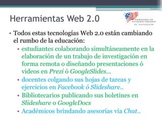 Herramientas Web 2.0
• Todos estas tecnologías Web 2.0 están cambiando
el rumbo de la educación:
• estudiantes colaborando simultáneamente en la
elaboración de un trabajo de investigación en
forma remota o diseñando presentaciones ó
videos en Prezi ó GoogleSlides…
• docentes colgando sus hojas de tareas y
ejercicios en Facebook ó Slideshare..
• Bibliotecarios publicando sus boletines en
Slideshare o GoogleDocs
• Académicos brindando asesorías vía Chat..
 